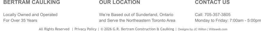 BERTRAM CAULKING Locally Owned and Operated For Over 35 Years  OUR LOCATION We’re Based out of Sunderland, Ontario and Serve the Northeastern Toronto Area CONTACT US  Call: 705-357-3805 Monday to Friday: 7:00am - 5:00pm                                     All Rights Reserved  | Privacy Policy | © 2026 G.R. Bertram Construction & Caulking | Designs by JC Wilton | Wiltsweb.com